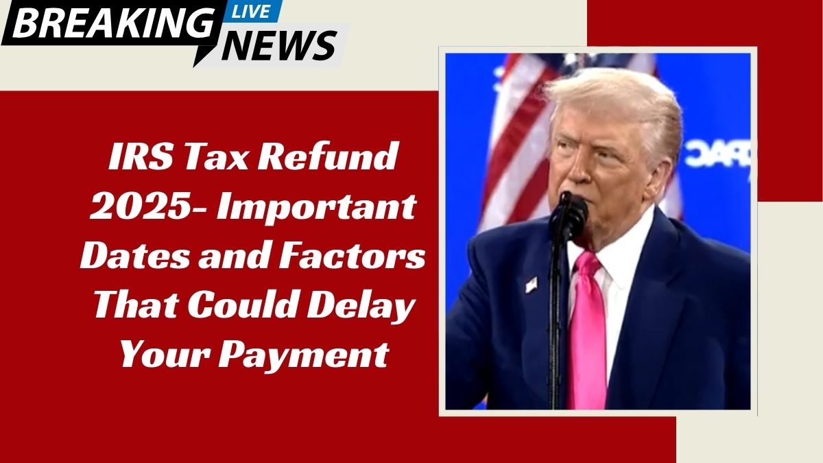 IRS Tax Refund 2025- Important Dates and Factors That Could Delay Your Payment